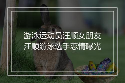 游泳运动员汪顺女朋友　汪顺游泳选手恋情曝光