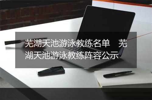 芜湖天池游泳教练名单　芜湖天池游泳教练阵容公示