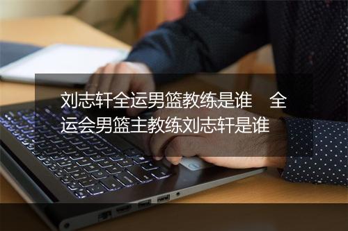刘志轩全运男篮教练是谁　全运会男篮主教练刘志轩是谁