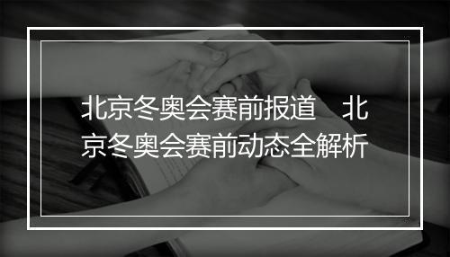 北京冬奥会赛前报道　北京冬奥会赛前动态全解析