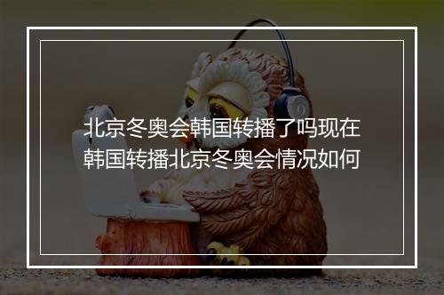 北京冬奥会韩国转播了吗现在　韩国转播北京冬奥会情况如何