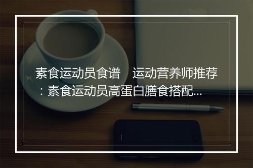 素食运动员食谱　运动营养师推荐：素食运动员高蛋白膳食搭配方案