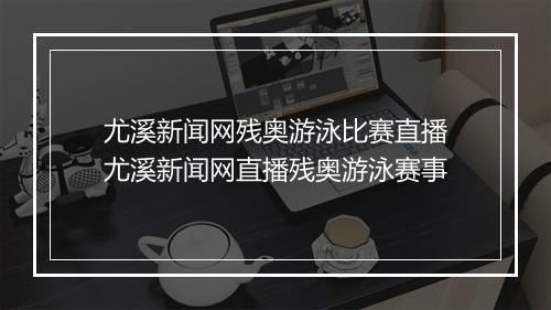 尤溪新闻网残奥游泳比赛直播 尤溪新闻网直播残奥游泳赛事